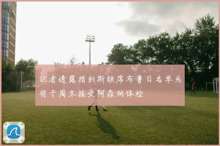 记者透露措利斯缺席布鲁日名单或将于周末接受阿森纳体检
